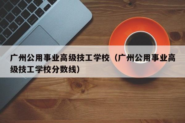 广州公用事业高级技工学校（广州公用事业高级技工学校分数线）