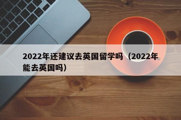 2022年还建议去英国留学吗（2022年能去英国吗）