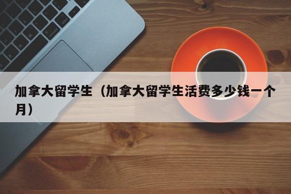 加拿大留学生（加拿大留学生活费多少钱一个月）