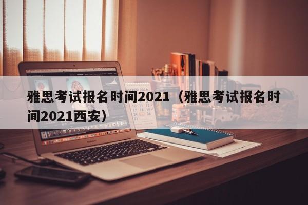 雅思考试报名时间2021（雅思考试报名时间2021西安）