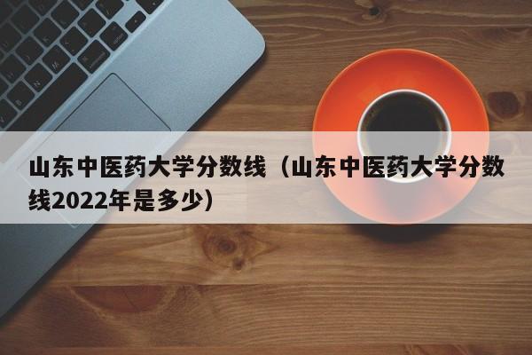 山东中医药大学分数线（山东中医药大学分数线2022年是多少）