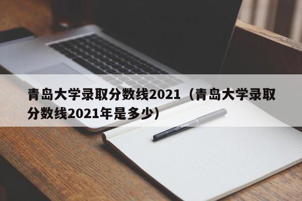 青岛大学录取分数线2021（青岛大学录取分数线2021年是多少）