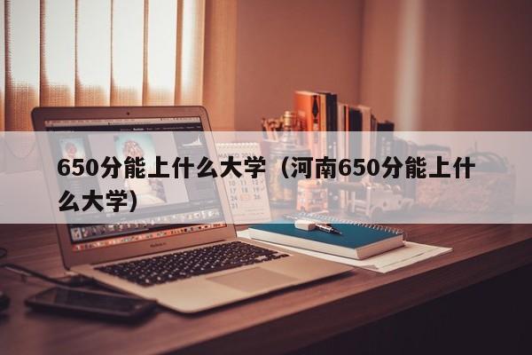 650分能上什么大学（河南650分能上什么大学）