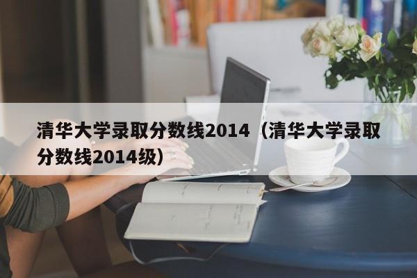 清华大学录取分数线2014（清华大学录取分数线2014级）