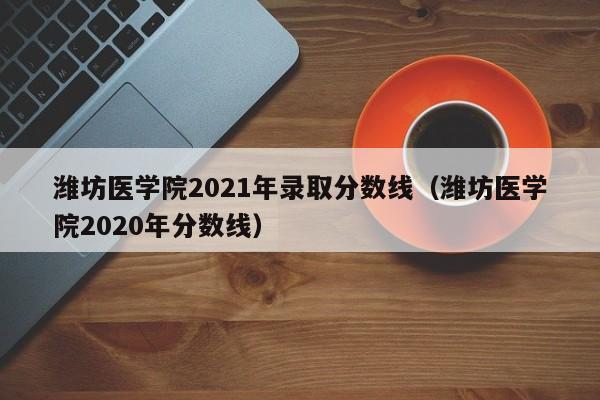 潍坊医学院2021年录取分数线（潍坊医学院2020年分数线）