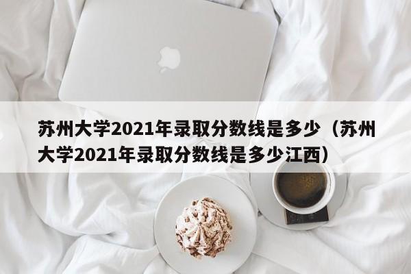 苏州大学2021年录取分数线是多少（苏州大学2021年录取分数线是多少江西）