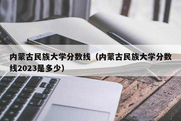 内蒙古民族大学分数线（内蒙古民族大学分数线2023是多少）