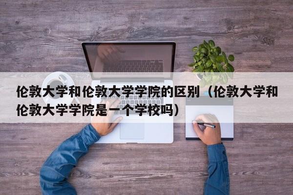 伦敦大学和伦敦大学学院的区别（伦敦大学和伦敦大学学院是一个学校吗）