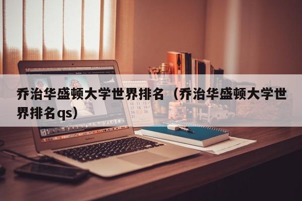 乔治华盛顿大学世界排名（乔治华盛顿大学世界排名qs）