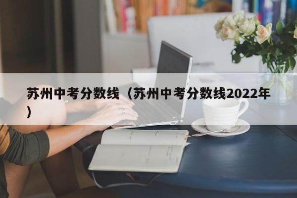 苏州中考分数线（苏州中考分数线2022年）