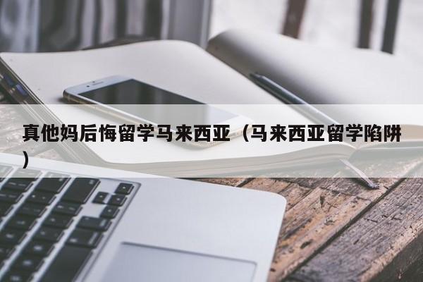 真他妈后悔留学马来西亚（马来西亚留学陷阱）