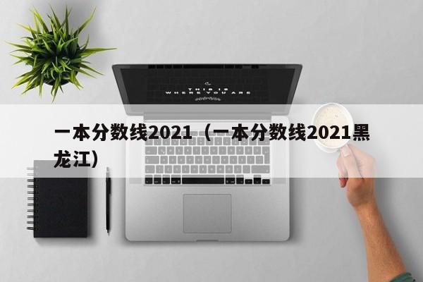 一本分数线2021（一本分数线2021黑龙江）