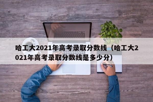 哈工大2021年高考录取分数线（哈工大2021年高考录取分数线是多少分）