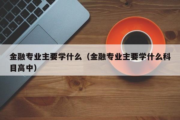 金融专业主要学什么（金融专业主要学什么科目高中）