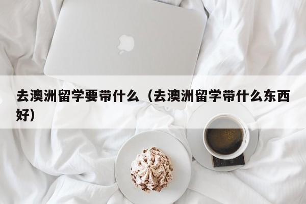 去澳洲留学要带什么（去澳洲留学带什么东西好）