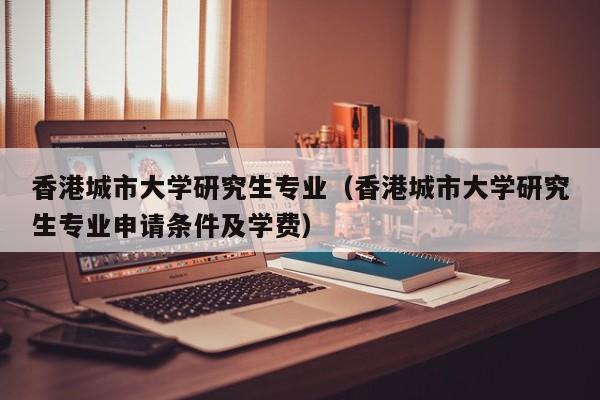 香港城市大学研究生专业（香港城市大学研究生专业申请条件及学费）