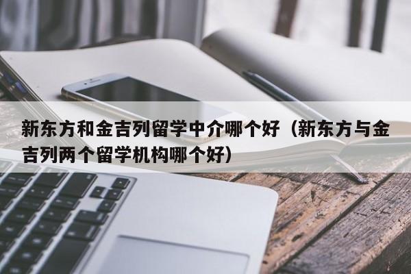 新东方和金吉列留学中介哪个好（新东方与金吉列两个留学机构哪个好）