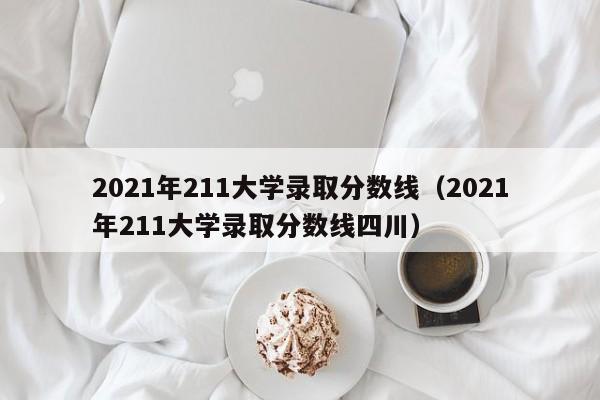 2021年211大学录取分数线（2021年211大学录取分数线四川）