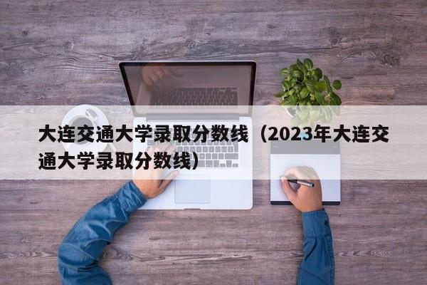 大连交通大学录取分数线（2023年大连交通大学录取分数线）