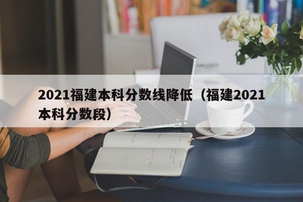 2021福建本科分数线降低（福建2021本科分数段）