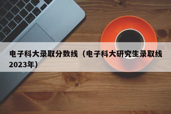 电子科大录取分数线（电子科大研究生录取线2023年）