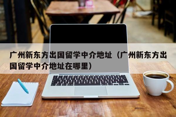 广州新东方出国留学中介地址（广州新东方出国留学中介地址在哪里）