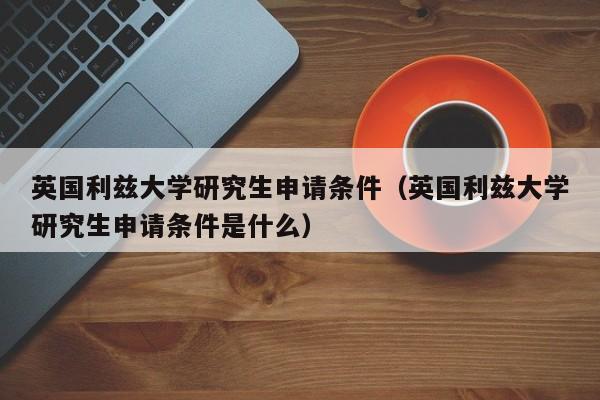 英国利兹大学研究生申请条件（英国利兹大学研究生申请条件是什么）