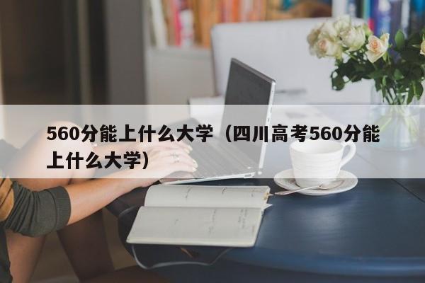 560分能上什么大学（四川高考560分能上什么大学）