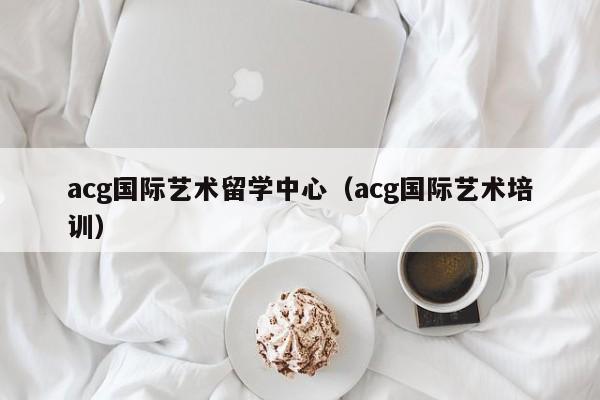 acg国际艺术留学中心（acg国际艺术培训）