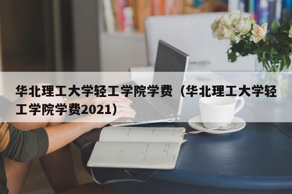 华北理工大学轻工学院学费（华北理工大学轻工学院学费2021）