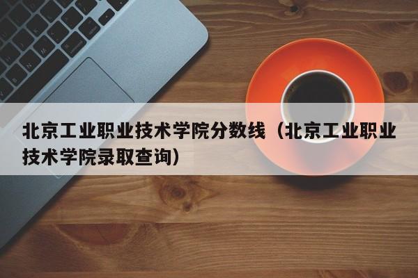 北京工业职业技术学院分数线（北京工业职业技术学院录取查询）