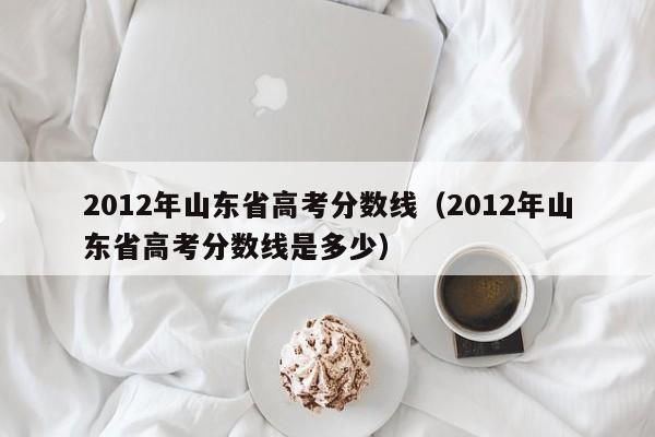 2012年山东省高考分数线（2012年山东省高考分数线是多少）