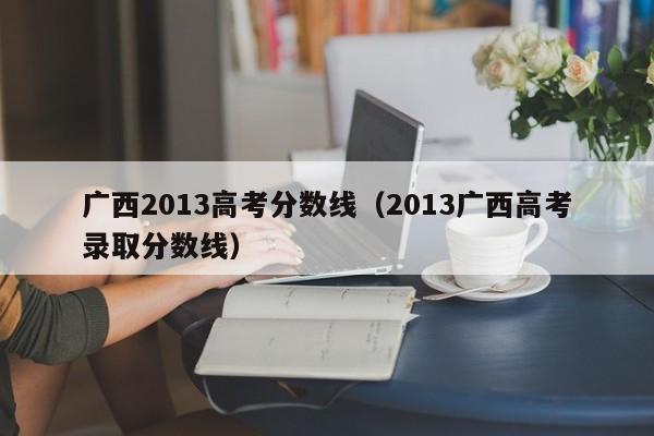 广西2013高考分数线（2013广西高考录取分数线）