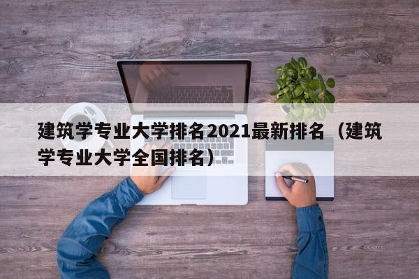 建筑学专业大学排名2021最新排名（建筑学专业大学全国排名）