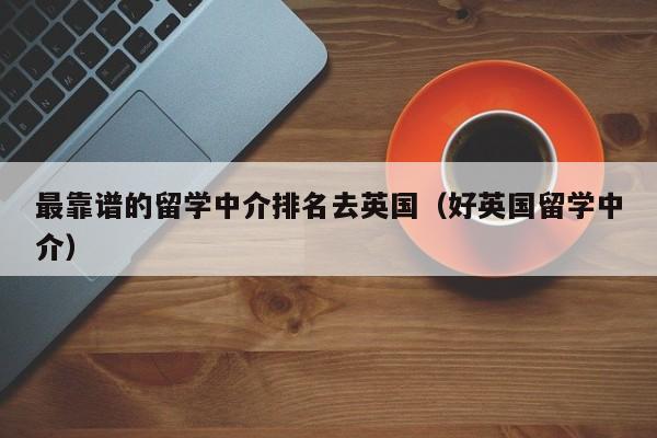 最靠谱的留学中介排名去英国（好英国留学中介）