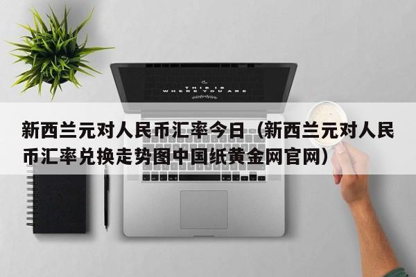 新西兰元对人民币汇率今日（新西兰元对人民币汇率兑换走势图中国纸黄金网官网）