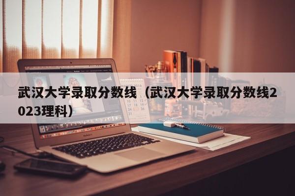 武汉大学录取分数线（武汉大学录取分数线2023理科）