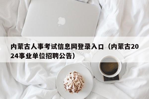 内蒙古人事考试信息网登录入口（内蒙古2024事业单位招聘公告）