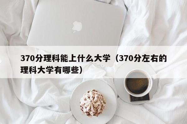 370分理科能上什么大学（370分左右的理科大学有哪些）