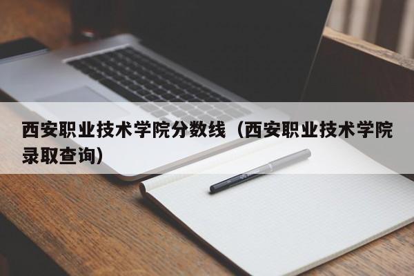 西安职业技术学院分数线（西安职业技术学院录取查询）