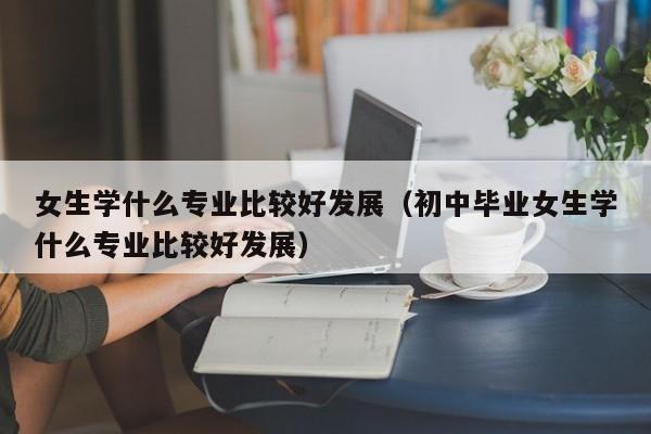 女生学什么专业比较好发展（初中毕业女生学什么专业比较好发展）