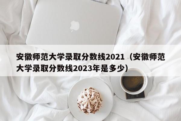 安徽师范大学录取分数线2021（安徽师范大学录取分数线2023年是多少）