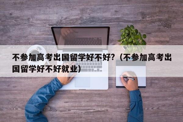 不参加高考出国留学好不好?（不参加高考出国留学好不好就业）