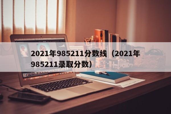 2021年985211分数线（2021年985211录取分数）