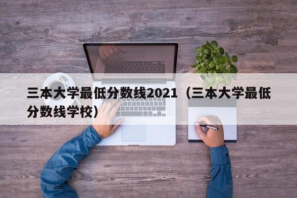 三本大学最低分数线2021（三本大学最低分数线学校）