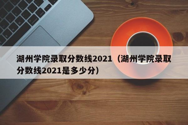 湖州学院录取分数线2021（湖州学院录取分数线2021是多少分）