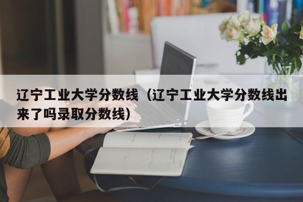 辽宁工业大学分数线（辽宁工业大学分数线出来了吗录取分数线）