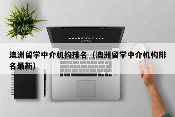 澳洲留学中介机构排名（澳洲留学中介机构排名最新）