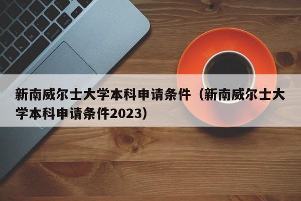 新南威尔士大学本科申请条件（新南威尔士大学本科申请条件2023）