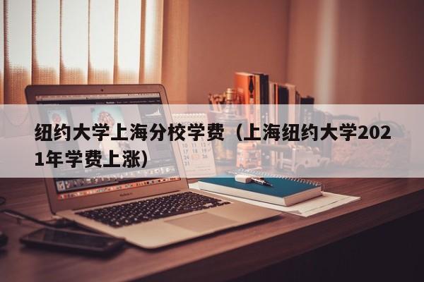 纽约大学上海分校学费（上海纽约大学2021年学费上涨）